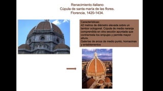 Renacimiento italiano
Cúpula de santa maría de las flores.
Florencia, 1420-1434.
Características:
42 metros de diámetro elevada sobre un
tambor octogonal. Cúpula de media naranja
comprendida en otra sección apuntada que
contrarresta los empujes y permite mayor
altura.
Galerías de arcos de medio punto, hornacinas
y entablamentos
 