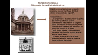 Renacimiento italiano
El templete de san Pietro in Montorio.
Esta obra, por varias razones, se puede
considerar como el manifiesto del ideal
estético renacentista del siglo XVI.
Características:
• Las proporciones de cada una de las partes
del edificio que forman un todo
perfectamente articulado en un juego de
líneas horizontales. Consta de una planta
central que es simétrica con respecto a un
solo punto situado en el centro.
• Utiliza como soporte y como elemento
decorativo las columnas y como techo el
arco de medio punto.
• Los vanos, abiertos tanto en la parte
superior y la inferior, tienen el papel de
fuente luminosa del edificio.
 