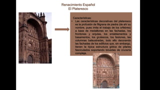 Renacimiento Español
El Plateresco
Características:
• Las características decorativas del plateresco
es la profusión de filigrana de piedra (de ahí su
nombre, pues imita el trabajo de los orfebres)
a base de medallones en las fachadas, los
frontones y enjutas, los entablamentos y
basamentos, los grutescos, los festones, las
columnas balaustradas, todo ello decorando
las fachadas de los edificios que, sin embargo,
tienen la típica estructura gótica de pilares
fasciculados soportando bóvedas de crucería
compleja.
 
