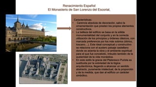 Renacimiento Español
El Monasterio de San Lorenzo del Escorial,
Características:
• Carencia absoluta de decoración, salvo la
ornamentación que presten los propios elementos
constructivos.
• La belleza del edificio se basa en la sólida
monumentalidad del conjunto y en la correcta
utilización de los principios y órdenes clásicos, con
marcada preferencia por los más sobrios (dórico,
toscano…). Este ideal conceptual y constructivo
se relaciona con el austero paisaje castellano
donde se asienta la obra y el ambiente espiritual
para el que fue concebido, imbuido también de la
austeridad de la vida monástica.
• En este estilo la gracia del Plateresco Purista es
sustituida por la sobriedad de la lógica
arquitectónica, llegando a alcanzar un sentido
abstracto, puramente intelectual, de la proporción
y de la medida, que dan al edificio un carácter
simbólico.
 