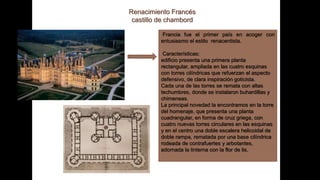 Renacimiento Francés
castillo de chambord
Francia fue el primer país en acoger con
entusiasmo el estilo renacentista.
Características:
edificio presenta una primera planta
rectangular, ampliada en las cuatro esquinas
con torres cilíndricas que refuerzan el aspecto
defensivo, de clara inspiración goticista.
Cada una de las torres se remata con altas
techumbres, donde se instalaron buhardillas y
chimeneas.
La principal novedad la encontramos en la torre
del homenaje, que presenta una planta
cuadrangular, en forma de cruz griega, con
cuatro nuevas torres circulares en las esquinas
y en el centro una doble escalera helicoidal de
doble rampa, rematada por una base cilíndrica
rodeada de contrafuertes y arbotantes,
adornada la linterna con la flor de lis.
 