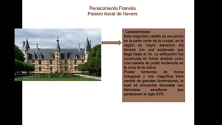 Renacimiento Francés
Palacio ducal de Nevers
Características:
Este magnífico castillo se encuentra
en la parte norte de la ciudad, en la
región de mayor elevación del
terreno con una explanada que
llega hasta el río. La edificación fue
construida en forma dividida como
una manera de poder enclavarla en
la cima de la colina.
Posee torreones de forma
octogonal y una magnífica torre
central de grandes dimensiones, la
cual se encuentra decorada con
hermosas esculturas que
pertenecen al siglo XVII.
 
