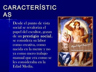 CARACTERÍSTICCARACTERÍSTIC
ASAS
Desde el punto de vistaDesde el punto de vista
social se revaloriza elsocial se revaloriza el
papel del escultor, gozanpapel del escultor, gozan
de unde un prestigio socialprestigio social,,
se considera su laborse considera su labor
como creativa, comocomo creativa, como
nacida en la mente y nonacida en la mente y no
ya como mero trabajoya como mero trabajo
manual que era como semanual que era como se
les consideraba en lales consideraba en la
Edad Media.Edad Media.
 
