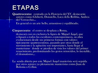 ETAPASETAPAS
Quattrocento:Quattrocento: centrado en la Florencia del XV, destacaráncentrado en la Florencia del XV, destacarán
autores como Ghiberti, Donatello, Luca della Robbia, Andreaautores como Ghiberti, Donatello, Luca della Robbia, Andrea
del Verrocchio...del Verrocchio...
En general es un arte bello, armonioso y equilibrado.En general es un arte bello, armonioso y equilibrado.
CinquecentoCinquecento: el centro se desplaza a Roma,: el centro se desplaza a Roma,
destacará casi en exclusiva la figura de Miguel Ángel, quedestacará casi en exclusiva la figura de Miguel Ángel, que
eclipsará a todos los escultores contemporáneos, su obraeclipsará a todos los escultores contemporáneos, su obra
evolucionará desde sus primeras formas con valoresevolucionará desde sus primeras formas con valores
típicamente quattrocentistas, pasando por otras donde eltípicamente quattrocentistas, pasando por otras donde el
movimiento y la agitación son importantes, hasta llegar almovimiento y la agitación son importantes, hasta llegar al
manierismomanierismo donde se pierden de vista los valores del primerdonde se pierden de vista los valores del primer
renacimiento, predominando los gestos retorcidos, lo inestable,renacimiento, predominando los gestos retorcidos, lo inestable,
el dramatismo...el dramatismo...
LaLa senda abierta por este Miguel Ángel manierista será seguidasenda abierta por este Miguel Ángel manierista será seguida
por otros autores ya plenamente manieristas como Juan depor otros autores ya plenamente manieristas como Juan de
Bolonia o Cellini.Bolonia o Cellini.
 