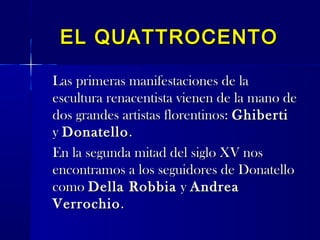 EL QUATTROCENTOEL QUATTROCENTO
Las primeras manifestaciones de laLas primeras manifestaciones de la
escultura renacentista vienen de la mano deescultura renacentista vienen de la mano de
dos grandes artistas florentinos:dos grandes artistas florentinos: GhibertiGhiberti
yy DonatelloDonatello..
En la segunda mitad del siglo XV nosEn la segunda mitad del siglo XV nos
encontramos a los seguidores de Donatelloencontramos a los seguidores de Donatello
comocomo Della RobbiaDella Robbia yy AndreaAndrea
VerrochioVerrochio..
 