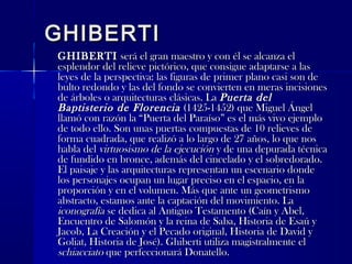 GHIBERTIGHIBERTI
GHIBERTIGHIBERTI será el gran maestro y con él se alcanza elserá el gran maestro y con él se alcanza el
esplendor del relieve pictórico, que consigue adaptarse a lasesplendor del relieve pictórico, que consigue adaptarse a las
leyes de la perspectiva: las figuras de primer plano casi son deleyes de la perspectiva: las figuras de primer plano casi son de
bulto redondo y las del fondo se convierten en meras incisionesbulto redondo y las del fondo se convierten en meras incisiones
de árboles o arquitecturas clásicas. Lade árboles o arquitecturas clásicas. La Puerta delPuerta del
Baptisterio de FlorenciaBaptisterio de Florencia (1425-1452) que Miguel Ángel(1425-1452) que Miguel Ángel
llamó con razón la “Puerta del Paraíso” es el más vivo ejemplollamó con razón la “Puerta del Paraíso” es el más vivo ejemplo
de todo ello. Son unas puertas compuestas de 10 relieves dede todo ello. Son unas puertas compuestas de 10 relieves de
forma cuadrada, que realizó a lo largo de 27 años, lo que nosforma cuadrada, que realizó a lo largo de 27 años, lo que nos
habla delhabla del virtuosismo de la ejecuciónvirtuosismo de la ejecución y de una depurada técnicay de una depurada técnica
de fundido en bronce, además del cincelado y el sobredorado.de fundido en bronce, además del cincelado y el sobredorado.
El paisaje y las arquitecturas representan un escenario dondeEl paisaje y las arquitecturas representan un escenario donde
los personajes ocupan un lugar preciso en el espacio, en lalos personajes ocupan un lugar preciso en el espacio, en la
proporción y en el volumen. Más que ante un geometrismoproporción y en el volumen. Más que ante un geometrismo
abstracto, estamos ante la captación del movimiento. Laabstracto, estamos ante la captación del movimiento. La
iconografíaiconografía se dedica al Antiguo Testamento (Caín y Abel,se dedica al Antiguo Testamento (Caín y Abel,
Encuentro de Salomón y la reina de Saba, Historia de Esaú yEncuentro de Salomón y la reina de Saba, Historia de Esaú y
Jacob, La Creación y el Pecado original, Historia de David yJacob, La Creación y el Pecado original, Historia de David y
Goliat, Historia de José). Ghiberti utiliza magistralmente elGoliat, Historia de José). Ghiberti utiliza magistralmente el
schiacciatoschiacciato que perfeccionará Donatello.que perfeccionará Donatello.
 