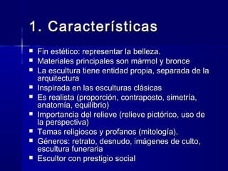 1. Características1. Características
  
 Fin estético: representar la belleza.Fin estético: representar la belleza.
 Materiales principales son mármol y bronceMateriales principales son mármol y bronce
 La escultura tiene entidad propia, separada de laLa escultura tiene entidad propia, separada de la
arquitecturaarquitectura
 Inspirada en las esculturas clásicasInspirada en las esculturas clásicas
 Es realista (proporción, contraposto, simetría,Es realista (proporción, contraposto, simetría,
anatomía, equilibrio)anatomía, equilibrio)
 Importancia del relieve (relieve pictórico, uso deImportancia del relieve (relieve pictórico, uso de
la perspectiva)la perspectiva)
 Temas religiosos y profanos (mitología).Temas religiosos y profanos (mitología).
 Géneros: retrato, desnudo, imágenes de culto,Géneros: retrato, desnudo, imágenes de culto,
escultura funerariaescultura funeraria
 Escultor con prestigio socialEscultor con prestigio social
 