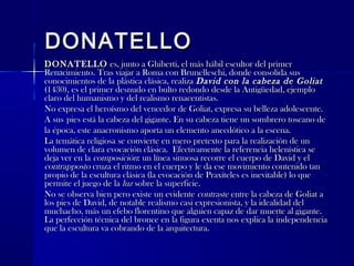 DONATELLODONATELLO
DONATELLODONATELLO es, junto a Ghiberti, el más hábil escultor del primeres, junto a Ghiberti, el más hábil escultor del primer
Renacimiento. Tras viajar a Roma con Brunelleschi, donde consolida susRenacimiento. Tras viajar a Roma con Brunelleschi, donde consolida sus
conocimientos de la plástica clásica, realizaconocimientos de la plástica clásica, realiza David con la cabeza de GoliatDavid con la cabeza de Goliat
(1430), es el primer desnudo en bulto redondo desde la Antigüedad, ejemplo(1430), es el primer desnudo en bulto redondo desde la Antigüedad, ejemplo
claro del humanismo y del realismo renacentistas.claro del humanismo y del realismo renacentistas.
No expresa el heroísmo del vencedor de Goliat, expresa su belleza adolescente.No expresa el heroísmo del vencedor de Goliat, expresa su belleza adolescente.
A susA sus pies está la cabeza del gigante. En su cabeza tiene un sombrero toscano depies está la cabeza del gigante. En su cabeza tiene un sombrero toscano de
la época, este anacronismo aporta un elemento anecdótico a la escena.la época, este anacronismo aporta un elemento anecdótico a la escena.
La temática religiosa se convierte en mero pretexto para la realización de unLa temática religiosa se convierte en mero pretexto para la realización de un
volumen de clara evocación clásica. Efectivamente la referencia helenística sevolumen de clara evocación clásica. Efectivamente la referencia helenística se
deja ver en ladeja ver en la composicióncomposición: un línea sinuosa recorre el cuerpo de David y el: un línea sinuosa recorre el cuerpo de David y el
contrappostocontrapposto cruza el ritmo en el cuerpo y le da ese movimiento contenido tancruza el ritmo en el cuerpo y le da ese movimiento contenido tan
propio de la escultura clásica (la evocación de Praxíteles es inevitable) lo quepropio de la escultura clásica (la evocación de Praxíteles es inevitable) lo que
permite el juego de lapermite el juego de la luzluz sobre la superficie.sobre la superficie.
No se observa bien pero existe un evidenteNo se observa bien pero existe un evidente contrastecontraste entre la cabeza de Goliat aentre la cabeza de Goliat a
los pies de David, de notable realismo casi expresionista, y la idealidad dellos pies de David, de notable realismo casi expresionista, y la idealidad del
muchacho, más un efebo florentino que alguien capaz de dar muerte al gigante.muchacho, más un efebo florentino que alguien capaz de dar muerte al gigante.
La perfección técnica del bronce en la figura exenta nos explica la independenciaLa perfección técnica del bronce en la figura exenta nos explica la independencia
que la escultura va cobrando de la arquitectura.que la escultura va cobrando de la arquitectura.
 