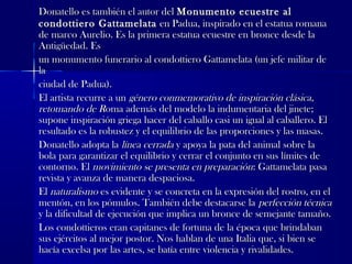 Donatello es también el autor delDonatello es también el autor del Monumento ecuestre alMonumento ecuestre al
condottiero Gattamelatacondottiero Gattamelata en Padua, inspirado en el estatua romanaen Padua, inspirado en el estatua romana
de marco Aurelio. Es la primera estatua ecuestre en bronce desde lade marco Aurelio. Es la primera estatua ecuestre en bronce desde la
Antigüedad. EsAntigüedad. Es
un monumento funerario al condottiero Gattamelata (un jefe militar deun monumento funerario al condottiero Gattamelata (un jefe militar de
lala
ciudad de Padua).ciudad de Padua).
El artista recurre a unEl artista recurre a un género conmemorativo de inspiración clásica,género conmemorativo de inspiración clásica,
retomando de Rretomando de Roma además del modelo la indumentaria del jinete;oma además del modelo la indumentaria del jinete;
supone inspiración griega hacer del caballo casi un igual al caballero. Elsupone inspiración griega hacer del caballo casi un igual al caballero. El
resultado es la robustez y el equilibrio de las proporciones y las masas.resultado es la robustez y el equilibrio de las proporciones y las masas.
Donatello adopta laDonatello adopta la línea cerradalínea cerrada y apoya la pata del animal sobre lay apoya la pata del animal sobre la
bola para garantizar el equilibrio y cerrar el conjunto en sus límites debola para garantizar el equilibrio y cerrar el conjunto en sus límites de
contorno. Elcontorno. El movimiento se presenta en preparaciónmovimiento se presenta en preparación: Gattamelata pasa: Gattamelata pasa
revista y avanza de manera despaciosa.revista y avanza de manera despaciosa.
ElEl naturalismonaturalismo es evidente y se concreta en la expresión del rostro, en eles evidente y se concreta en la expresión del rostro, en el
mentón, en los pómulos. También debe destacarse lamentón, en los pómulos. También debe destacarse la perfección técnicaperfección técnica
y la dificultad de ejecución que implica un bronce de semejante tamaño.y la dificultad de ejecución que implica un bronce de semejante tamaño.
Los condottieros eran capitanes de fortuna de la época que brindabanLos condottieros eran capitanes de fortuna de la época que brindaban
sus ejércitos al mejor postor. Nos hablan de una Italia que, si bien sesus ejércitos al mejor postor. Nos hablan de una Italia que, si bien se
hacía excelsa por las artes, se batía entre violencia y rivalidades.hacía excelsa por las artes, se batía entre violencia y rivalidades.
 