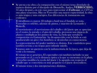  Se presta esta obra a la comparación con el mismo tema abordado deSe presta esta obra a la comparación con el mismo tema abordado de
manera distinta por el discípulo de Donatello, Andreamanera distinta por el discípulo de Donatello, Andrea VERROCHIO,VERROCHIO,
35 años después, en este caso para representar al35 años después, en este caso para representar al ColleoneColleone en 1479 enen 1479 en
una plaza veneciana. Hay en Verrochio una mayor expresividad, la obrauna plaza veneciana. Hay en Verrochio una mayor expresividad, la obra
es más trágica y más enérgico. Las diferencias de tratamiento sones más trágica y más enérgico. Las diferencias de tratamiento son
evidentes:evidentes:
El detallismo es mayor. El trabajo a buril tras el fundido se nota.El detallismo es mayor. El trabajo a buril tras el fundido se nota.
Verrochio es orfebre, además de pintor, y maestro de Leonardo yVerrochio es orfebre, además de pintor, y maestro de Leonardo y
Boticelli.Boticelli.
El movimiento y el nerviosismo del caballo y del jinete que se aprecianEl movimiento y el nerviosismo del caballo y del jinete que se aprecian
en el rostro, la mirada y el giro del caballo, provocan una riqueza deen el rostro, la mirada y el giro del caballo, provocan una riqueza de
planos y multiplican los puntos de vista. La bola que cerraba laplanos y multiplican los puntos de vista. La bola que cerraba la
composición en Gattamelata ha desaparecido; con la brida se estácomposición en Gattamelata ha desaparecido; con la brida se está
produciendo un giro y los hombros se desnivelan en consecuencia.produciendo un giro y los hombros se desnivelan en consecuencia.
La representación del poder también es distinta. Este condottiero pasaLa representación del poder también es distinta. Este condottiero pasa
también revista a sus tropas pero infunde miedo.también revista a sus tropas pero infunde miedo.
Estamos ante un guerrero con la indumentaria de la época, que deja deEstamos ante un guerrero con la indumentaria de la época, que deja de
vestir a la romana.vestir a la romana.
El retrato no es genérico. El espectador está también incluido ya queEl retrato no es genérico. El espectador está también incluido ya que
pensando en él, y en la distancia óptica a la que se encuentra en la plaza,pensando en él, y en la distancia óptica a la que se encuentra en la plaza,
Verrochio modifica la escala del jinete y la agranda con respecto alVerrochio modifica la escala del jinete y la agranda con respecto al
caballo que se convertiría en muy pequeño si el jinete descendiese.caballo que se convertiría en muy pequeño si el jinete descendiese.
 El mismo tema y dos interpretaciones distintas.El mismo tema y dos interpretaciones distintas.
 