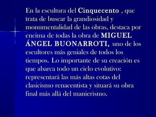 En la escultura delEn la escultura del CinquecentoCinquecento , que, que
trata de buscar la grandiosidad ytrata de buscar la grandiosidad y
monumentalidad de las obras, destaca pormonumentalidad de las obras, destaca por
encima de todas la obra deencima de todas la obra de MIGUELMIGUEL
ÁNGEL BUONARROTI,ÁNGEL BUONARROTI, uno de losuno de los
escultores más geniales de todos losescultores más geniales de todos los
tiempos.tiempos. Lo importante de su creación esLo importante de su creación es
que abarca todo un ciclo evolutivo:que abarca todo un ciclo evolutivo:
representará las más altas cotas delrepresentará las más altas cotas del
clasicismo renacentista y situará su obraclasicismo renacentista y situará su obra
final más allá del manierismo.final más allá del manierismo.
 