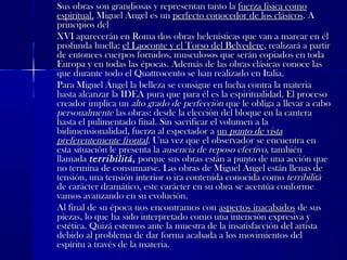 Sus obras son grandiosas y representan tanto laSus obras son grandiosas y representan tanto la fuerza física comofuerza física como
espiritual.espiritual. Miguel Ángel es unMiguel Ángel es un perfecto conocedor de los clásicosperfecto conocedor de los clásicos. A. A
principios delprincipios del
XVI aparecerán en Roma dos obras helenísticas que van a marcar en élXVI aparecerán en Roma dos obras helenísticas que van a marcar en él
profunda huella:profunda huella: el Laoconte y el Torso del Belvedereel Laoconte y el Torso del Belvedere, realizará a partir, realizará a partir
de entonces cuerpos fornidos, musculosos que serán copiados en todade entonces cuerpos fornidos, musculosos que serán copiados en toda
Europa y en todas las épocas. Además de las obras clásicas conoce lasEuropa y en todas las épocas. Además de las obras clásicas conoce las
que durante todo el Quattrocento se han realizado en Italia.que durante todo el Quattrocento se han realizado en Italia.
Para Miguel Ángel la belleza se consigue en lucha contra la materiaPara Miguel Ángel la belleza se consigue en lucha contra la materia
hasta alcanzar la IDEA pura que para él es la espiritualidad. El procesohasta alcanzar la IDEA pura que para él es la espiritualidad. El proceso
creador implica uncreador implica un alto grado de perfecciónalto grado de perfección que le obliga a llevar a caboque le obliga a llevar a cabo
personalmentepersonalmente las obras: desde la elección del bloque en la canteralas obras: desde la elección del bloque en la cantera
hasta el pulimentado final. Sin sacrificar el volumen a lahasta el pulimentado final. Sin sacrificar el volumen a la
bidimensionalidad, fuerza al espectador abidimensionalidad, fuerza al espectador a unun punto de vistapunto de vista
preferentemente frontalpreferentemente frontal. Una vez que el observador se encuentra en. Una vez que el observador se encuentra en
esta situación le presenta laesta situación le presenta la ausencia de reposo efectivoausencia de reposo efectivo, también, también
llamadallamada terribilitáterribilitá,, porque sus obras están a punto de una acción queporque sus obras están a punto de una acción que
no termina de consumarse. Las obras de Miguel Ángel están llenas deno termina de consumarse. Las obras de Miguel Ángel están llenas de
tensión, una tensión interior o ira contenida conocida comotensión, una tensión interior o ira contenida conocida como terribilitàterribilità
de carácter dramático, este carácter en su obra se acentúa conformede carácter dramático, este carácter en su obra se acentúa conforme
vamos avanzando en su evolución.vamos avanzando en su evolución.
Al final de su época nos encontramos conAl final de su época nos encontramos con aspectos inacabadosaspectos inacabados de susde sus
piezas, lo que ha sido interpretado como una intención expresiva ypiezas, lo que ha sido interpretado como una intención expresiva y
estética. Quizá estemos ante la muestra de la insatisfacción del artistaestética. Quizá estemos ante la muestra de la insatisfacción del artista
debido al problema de dar forma acabada a los movimientos deldebido al problema de dar forma acabada a los movimientos del
espíritu a través de la materia.espíritu a través de la materia.
 