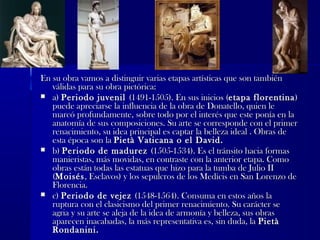 En su obra vamos a distinguir varias etapas artísticas que son tambiénEn su obra vamos a distinguir varias etapas artísticas que son también
válidas para su obra pictórica:válidas para su obra pictórica:
 a)a) Periodo juvenilPeriodo juvenil (1491-1505). En sus inicios ((1491-1505). En sus inicios (etapa florentinaetapa florentina))
puede apreciarse la influencia de la obra de Donatello, quien lepuede apreciarse la influencia de la obra de Donatello, quien le
marcó profundamente, sobre todo por el interés que este ponía en lamarcó profundamente, sobre todo por el interés que este ponía en la
anatomía de sus composiciones. Su arte se corresponde con el primeranatomía de sus composiciones. Su arte se corresponde con el primer
renacimiento, su idea principal es captar la belleza ideal . Obras derenacimiento, su idea principal es captar la belleza ideal . Obras de
esta época son laesta época son la Pietà Vaticana o el David.Pietà Vaticana o el David.
 b)b) Periodo de madurezPeriodo de madurez (1505-1534). Es el tránsito hacia formas(1505-1534). Es el tránsito hacia formas
manieristas, más movidas, en contraste con la anterior etapa. Comomanieristas, más movidas, en contraste con la anterior etapa. Como
obras están todas las estatuas que hizo para la tumba de Julio IIobras están todas las estatuas que hizo para la tumba de Julio II
((MoisésMoisés, Esclavos) y los sepulcros de los Medicis en San Lorenzo de, Esclavos) y los sepulcros de los Medicis en San Lorenzo de
Florencia.Florencia.
 c)c) Periodo de vejezPeriodo de vejez (1548-1564). Consuma en estos años la(1548-1564). Consuma en estos años la
ruptura con el clasicismo del primer renacimiento. Su carácter seruptura con el clasicismo del primer renacimiento. Su carácter se
agria y su arte se aleja de la idea de armonía y belleza, sus obrasagria y su arte se aleja de la idea de armonía y belleza, sus obras
aparecen inacabadas, la más representativa es, sin duda, laaparecen inacabadas, la más representativa es, sin duda, la PietàPietà
Rondanini.Rondanini.
 