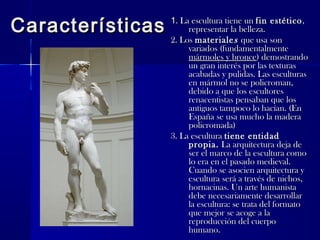 CaracterísticasCaracterísticas 11. La escultura tiene un. La escultura tiene un fin estéticofin estético,,
representar la belleza.representar la belleza.
2. Los2. Los materialematerialess que usa sonque usa son
variados (fundamentalmentevariados (fundamentalmente
mármoles y broncemármoles y bronce) demostrando) demostrando
un gran interés por las texturasun gran interés por las texturas
acabadas y pulidas. Las esculturasacabadas y pulidas. Las esculturas
en mármol no se policroman,en mármol no se policroman,
debido a que los escultoresdebido a que los escultores
renacentistas pensaban que losrenacentistas pensaban que los
antiguos tampoco lo hacían. (Enantiguos tampoco lo hacían. (En
España se usa mucho la maderaEspaña se usa mucho la madera
policromada)policromada)
3. La escultura3. La escultura tiene entidadtiene entidad
propia.propia. La arquitectura deja deLa arquitectura deja de
ser el marco de la escultura comoser el marco de la escultura como
lo era en el pasado medieval.lo era en el pasado medieval.
Cuando se asocien arquitectura yCuando se asocien arquitectura y
escultura será a través de nichos,escultura será a través de nichos,
hornacinas. Un arte humanistahornacinas. Un arte humanista
debe necesariamente desarrollardebe necesariamente desarrollar
la escultura: se trata del formatola escultura: se trata del formato
que mejor se acoge a laque mejor se acoge a la
reproducción del cuerporeproducción del cuerpo
humano.humano.
 