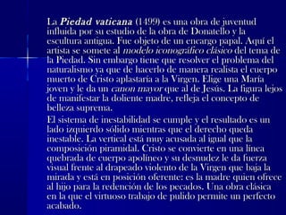 LaLa Piedad vaticanaPiedad vaticana (1499) es una obra de juventud(1499) es una obra de juventud
influida por su estudio de la obra de Donatello y lainfluida por su estudio de la obra de Donatello y la
escultura antigua. Fue objeto de un encargo papal. Aquí elescultura antigua. Fue objeto de un encargo papal. Aquí el
artista se somete alartista se somete al modelo iconográfico clásicomodelo iconográfico clásico del tema dedel tema de
la Piedad. Sin embargo tiene que resolver el problema della Piedad. Sin embargo tiene que resolver el problema del
naturalismo ya que de hacerlo de manera realista el cuerponaturalismo ya que de hacerlo de manera realista el cuerpo
muerto de Cristo aplastaría a la Virgen. Elige una Maríamuerto de Cristo aplastaría a la Virgen. Elige una María
joven y le da unjoven y le da un canon mayorcanon mayor que al de Jesús. La figura lejosque al de Jesús. La figura lejos
de manifestar la doliente madre, refleja el concepto dede manifestar la doliente madre, refleja el concepto de
belleza suprema.belleza suprema.
El sistema de inestabilidad se cumple y el resultado es unEl sistema de inestabilidad se cumple y el resultado es un
lado izquierdo sólido mientras que el derecho quedalado izquierdo sólido mientras que el derecho queda
inestable. La vertical está muy acusada al igual que lainestable. La vertical está muy acusada al igual que la
composición piramidal. Cristo se convierte en una líneacomposición piramidal. Cristo se convierte en una línea
quebrada de cuerpo apolíneo y su desnudez le da fuerzaquebrada de cuerpo apolíneo y su desnudez le da fuerza
visual frente al drapeado violento de la Virgen que baja lavisual frente al drapeado violento de la Virgen que baja la
mirada y está en posición oferente: es la madre quien ofrecemirada y está en posición oferente: es la madre quien ofrece
al hijo para la redención de los pecados. Una obra clásicaal hijo para la redención de los pecados. Una obra clásica
en la que el virtuoso trabajo de pulido permite un perfectoen la que el virtuoso trabajo de pulido permite un perfecto
acabado.acabado.
 