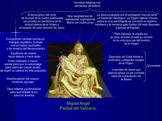 Miguel Ángel
Piedad del Vaticano.
Idea neoplatónica de
representar virginidad de
María con rostro joven
Temática religiosa con
elementos simbólicos
El tema gótico del norte
de Europa de la madre destrozada
por el dolor se transforma en la
actitud serena de la Virgen y
el aspecto de estar dormido de Jesús
La obra encargada por el embajador francés tiene
un trasfondo ideológico: La Virgen=Iglesia romana
sobre la roca del Gólgota se convierte en legítima
heredera y el monarca galo Carlos VIII está dispuesto
a apoyar al Papado
Composición cerrada inscrita en
triángulo equilátero (cumple
con principios racionales
y de simetría del Renacimiento)
Cristo realizado a menor
escala para que no sobresalga
(para disimular cuerpo amplio
de virgen su cabeza es más pequeña)
Para expresar el orgullo por
su obra, el autor cinceló su nombre
en la cinta que cae del hombro
de la Virgen
Desnudez de Cristo frente a
profundos y plegados ropajes
de la Virgen,
Liviandad de Jesús que
apenas apoya un pie y amplia
base de sustentación de
la Madre
Equilibrios de rostros:
hacia delante y hacia atrás
Desarticulación del cuerpo
mediante zig-zags
Obra brillante y pulimentada
para que resbale la luz,
pero sin dorados
Contrastes
1`75 m.
 