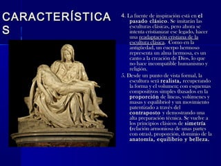 CARACTERÍSTICACARACTERÍSTICA
SS
44. La fuente de inspiración está en. La fuente de inspiración está en elel
pasado clásicopasado clásico. Se imitarán las. Se imitarán las
esculturas clásicas, pero ahora seesculturas clásicas, pero ahora se
intenta cristianizar ese legado, hacerintenta cristianizar ese legado, hacer
unauna readaptación cristiana de lareadaptación cristiana de la
escultura clásicaescultura clásica. Como en la. Como en la
antigüedad, un cuerpo hermosoantigüedad, un cuerpo hermoso
representa un alma hermosa, es unrepresenta un alma hermosa, es un
canto a la creación de Dios, lo quecanto a la creación de Dios, lo que
no hace incompatible humanismo yno hace incompatible humanismo y
religión.religión.
5. Desde un punto de vista formal, la5. Desde un punto de vista formal, la
escultura seráescultura será realista,realista, recuperandorecuperando
la forma y el volumen; con esquemasla forma y el volumen; con esquemas
compositivos simples (basados en lacompositivos simples (basados en la
proporciónproporción de líneas, volúmenes yde líneas, volúmenes y
masas y equilibrio) y un movimientomasas y equilibrio) y un movimiento
patentizado a través delpatentizado a través del
contrapostocontraposto y demostrando unay demostrando una
alta preparación técnica. Se vuelve aalta preparación técnica. Se vuelve a
los principios clásicos delos principios clásicos de simetríasimetría
((relación armoniosa de unas partesrelación armoniosa de unas partes
con otras), proporción, dominio de lacon otras), proporción, dominio de la
anatomía, equilibrio y belleza.anatomía, equilibrio y belleza.
 