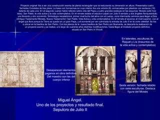 Miguel Ángel.
Uno de los proyectos y resultado final.
Sepulcro de Julio II
Proyecto original: Iba a ser una construcción exenta de planta rectangular que va reduciendo su dimensión en altura. Presentaba cuatro
fachadas Constaba de tres pisos: La base con hornacinas en cuyo interior iba una victoria (8), enmarcadas por pilastras con esclavos (16)
delante de cada una. En el segundo cuerpo había relieves sobre vida del Papa y cuatro grandes estatuas en las esquinas: Moisés (sólo hizo
ésta), San Pablo, la vida activa y la vida contemplativa. En el remate estaba el sepulcro papal con Julio II sentado y dos ángeles flanqueándolo,
uno llorando y otro sonriendo. Simbología neoplatónica: primer nivel lucha del alma con el cuerpo, zona intermedia caminos para llegar a Dios
(Antiguo Testamento=Moisés, Nuevo Testamento= San Pablo, Vida Activa y vida contemplativa. En el remate el ascenso al nivel superior, con el
ángel que llora porque la Tierra se queda sin un gran Papa, y el sonriente por ver culminada la entrada de Julio II en la corte celestial. Se iba
a ubicar en la basílica de San Pedro. Con los planos de la nueva basílica de San Pedro por Bramante, se descarta la realización de
un proyecto exento y se realiza, a lo largo de cuarenta años distintas modificaciones, hasta llegar al modesto proyecto definitivo
situado en San Pietro in Vincoli.
Sexta versión: fachada retablo
con siete esculturas. Destaca
figura del Moisés
En laterales, esculturas de
Raquel y Lía (trasuntos de
la vida activa y contemplativa)
Desaparecen elementos
paganos en obra definitiva.
Del maestro son las del
cuerpo inferior
 