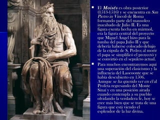  ElEl MoisésMoisés es obra posteriores obra posterior
(1513-1516) y se encuentra en(1513-1516) y se encuentra en SanSan
Pietro in VincoliPietro in Vincoli de Romade Roma
formando parte del mausoleoformando parte del mausoleo
inacabado de Julio II. Es unainacabado de Julio II. Es una
figura exenta hecha en mármol,figura exenta hecha en mármol,
era la figura central del proyectoera la figura central del proyecto
que Miguel Ángel hizo para laque Miguel Ángel hizo para la
tumba del papa Julio II y quetumba del papa Julio II y que
debería haberse colocado debajodebería haberse colocado debajo
de la cúpula de S. Pedro; al morirde la cúpula de S. Pedro; al morir
el papa se simplificó el proyectó yel papa se simplificó el proyectó y
se convirtió en el sepulcro actual.se convirtió en el sepulcro actual.
 Para muchos encontraremos aquíPara muchos encontraremos aquí
una superación del clasicismo y launa superación del clasicismo y la
influencia del Laocoonte que seinfluencia del Laocoonte que se
había descubierto en 1506.había descubierto en 1506.
AunqueAunque se ha querido ver en élse ha querido ver en él alal
Profeta regresando del MonteProfeta regresando del Monte
Sinaí y en una posición airadaSinaí y en una posición airada
cuando contempla a su pueblocuando contempla a su pueblo
olvidando la verdadera fe, hoy seolvidando la verdadera fe, hoy se
cree más bien que se trata de unacree más bien que se trata de una
figura que está viendo elfigura que está viendo el
esplendor de la luz divina.esplendor de la luz divina.
 