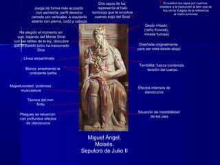 Miguel Ángel.
Moisés.
Sepulcro de Julio II
Terribilitá: fuerza contenida,
tensión del cuerpo
Técnica del non
finito
Majestuosidad, poderosa
musculatura
Efectos intensos de
claroscuros
Situación de inestabilidad
de los pies
Línea serpentinata
Diseñada originalmente
para ser vista desde abajo
Juega de forma más acusada
con asimetría: perfil derecho
cerrado por verticales e izquierdo
abierto con pierna, codo y cabeza
Pliegues se retuercen
con profundos efectos
de claroscuros
Manos arrastrando la
ondulante barba
Gesto irritado
(ceño fruncido,
mirada furiosa)
2`30m.
Dos rayos de luz
representa el halo
luminoso que le envolvía
cuando bajó del Sinaí
Ha elegido el momento en
que, bajando del Monte Sinaí
con las tablas de la ley, descubre
que el pueblo judío ha traicionado
Dios
El sustituir los rayos por cuernos
obedece a la traducción al latín que se
hizo en la Vulgata de la referencia
al rostro luminoso
 