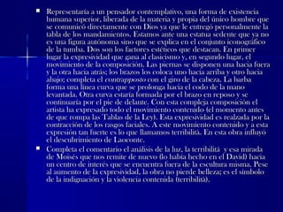  Representaría a un pensador contemplativo, una forma de existenciaRepresentaría a un pensador contemplativo, una forma de existencia
humana superior, liberada de la materia y propia del único hombre quehumana superior, liberada de la materia y propia del único hombre que
se comunicó directamente con Dios ya que le entregó personalmente lase comunicó directamente con Dios ya que le entregó personalmente la
tabla de los mandamientos. Estamos ante una estatua sedente que ya notabla de los mandamientos. Estamos ante una estatua sedente que ya no
es una figura autónoma sino que se explica en el conjunto iconográficoes una figura autónoma sino que se explica en el conjunto iconográfico
de la tumba. Dos son los factores estéticos que destacan. En primerde la tumba. Dos son los factores estéticos que destacan. En primer
lugar la expresividad que gana al clasicismo y, en segundo lugar, ellugar la expresividad que gana al clasicismo y, en segundo lugar, el
movimiento de la composición. Las piernas se disponen una hacia fueramovimiento de la composición. Las piernas se disponen una hacia fuera
y la otra hacia atrás; los brazos los coloca uno hacia arriba y otro haciay la otra hacia atrás; los brazos los coloca uno hacia arriba y otro hacia
abajo; completa elabajo; completa el contrappostocontrapposto con el giro de la cabeza. La barbacon el giro de la cabeza. La barba
forma una línea curva que se prolonga hacia el codo de la manoforma una línea curva que se prolonga hacia el codo de la mano
levantada. Otra curva estaría formada por el brazo en reposo y selevantada. Otra curva estaría formada por el brazo en reposo y se
continuaría por el pie de delante. Con esta compleja composición elcontinuaría por el pie de delante. Con esta compleja composición el
artista ha expresado todo el movimiento contenido (el momento antesartista ha expresado todo el movimiento contenido (el momento antes
de que rompa las Tablas de la Ley). Esta expresividad es realzada por lade que rompa las Tablas de la Ley). Esta expresividad es realzada por la
contracción de los rasgos faciales. A este movimiento contenido y a estacontracción de los rasgos faciales. A este movimiento contenido y a esta
expresión tan fuerte es lo que llamamos terribilità. En esta obra influyóexpresión tan fuerte es lo que llamamos terribilità. En esta obra influyó
el descubrimiento de Laoconte.el descubrimiento de Laoconte.
 Completa el comentario el análisis de la luz, la terribilitá y esa miradaCompleta el comentario el análisis de la luz, la terribilitá y esa mirada
de Moisés que nos remite de nuevo (lo había hecho en el David) haciade Moisés que nos remite de nuevo (lo había hecho en el David) hacia
un centro de interés que se encuentra fuera de la escultura misma. Peseun centro de interés que se encuentra fuera de la escultura misma. Pese
al aumento de la expresividad, la obra no pierde belleza; es el símboloal aumento de la expresividad, la obra no pierde belleza; es el símbolo
de la indignación y la violencia contenida (terribilità).de la indignación y la violencia contenida (terribilità).
  
 