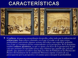 CARACTERÍSTICASCARACTERÍSTICAS
 ElEl relieverelieve alcanza un extraordinario desarrollo, sobre todo por la utilización delalcanza un extraordinario desarrollo, sobre todo por la utilización del
schiacciatoschiacciato (bajo relieve esbozado, en el que el resalte es de muy escasa(bajo relieve esbozado, en el que el resalte es de muy escasa
profundidad, pareciendo algunos sectores del relieve una superficie grabada),profundidad, pareciendo algunos sectores del relieve una superficie grabada),
con el que se consiguen efectos sorprendentes en la perspectiva. Se le denominacon el que se consiguen efectos sorprendentes en la perspectiva. Se le denomina
tambiéntambién relieve pictóricorelieve pictórico, ya que se ajusta a las leyes de la perspectiva: lo que, ya que se ajusta a las leyes de la perspectiva: lo que
está más próximo al espectador posee más volumen que aquello que está másestá más próximo al espectador posee más volumen que aquello que está más
alejado, que aparece en relieve muy bajo. La obra de Ghiberti en las Puertas delalejado, que aparece en relieve muy bajo. La obra de Ghiberti en las Puertas del
Paraíso del bautisterio de la catedral de Florencia supone el inicio de esaParaíso del bautisterio de la catedral de Florencia supone el inicio de esa
preocupación por la perspectiva y el camino para conseguir la profundidad.preocupación por la perspectiva y el camino para conseguir la profundidad.
 