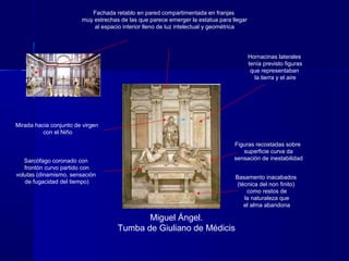 Miguel Ángel.
Tumba de Giuliano de Médicis
Hornacinas laterales
tenía previsto figuras
que representaban
la tierra y el aire
Fachada retablo en pared compartimentada en franjas
muy estrechas de las que parece emerger la estatua para llegar
al espacio interior lleno de luz intelectual y geométrica
Mirada hacia conjunto de virgen
con el Niño
Sarcófago coronado con
frontón curvo partido con
volutas (dinamismo, sensación
de fugacidad del tiempo)
Basamento inacabados
(técnica del non finito)
como restos de
la naturaleza que
el alma abandona
Figuras recostadas sobre
superficie curva da
sensación de inestabilidad
 