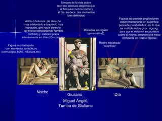 Noche
DíaGiuliano
Miguel Ángel.
Tumba de Giuliano
Rostro inacabado
“non finito”Figura muy trabajada
con elementos simbólicos
(cornucopia, búho, máscara,etc)
Símbolo de la vida activa
(por eso estatuas alegórica que
la flanquean son la noche y
el día, es decir, dos momentos
bien definidos)
Figuras de grandes proporciones
deben mantenerse en superficie
pequeña y resbaladiza, por lo que
se multiplican los giros, zig-zag,
para que el volumen se proyecte
sobre sí mismo, creando una masa
compacta en relativo reposo
Monedas en regazo
(generosidad)
Actitud dinámica: pie derecho
muy adelantado e izquierdo muy
retrasado, giro hacia derecha
del tronco retrocediendo hombro
contrario y cabeza girada
intensamente en dirección contraria
 