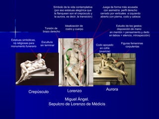 Crepúsculo Lorenzo Aurora
Miguel Ángel.
Sepulcro de Lorenzo de Médicis
Símbolo de la vida contemplativa
(por eso estatuas alegórica que
la flanquean son el crepúsculo y
la aurora, es decir, la transición)
Estudio de los gestos:
disposición de mano
en mentón = pensamiento,y dedo
en labios = silencio, introspección)
Torsión de
brazo derecho
Estatuas simbólicas,
no religiosas para
monumento funerario
Idealización de
rostro y cuerpo
Codo apoyado
en cofre
(avaricia)
Figuras femeninas
corpulentas
Escultura
sin terminar
Juega de forma más acusada
con asimetría: perfil derecho
cerrado por verticales e izquierdo
abierto con pierna, codo y cabeza
 