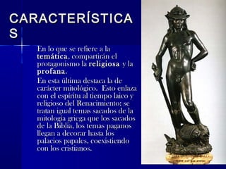 CARACTERÍSTICACARACTERÍSTICA
SS
En lo que se refiere a laEn lo que se refiere a la
temáticatemática, compartirán el, compartirán el
protagonismo laprotagonismo la religiosareligiosa y lay la
profanaprofana..
En esta última destaca la deEn esta última destaca la de
carácter mitológico. Esto enlazacarácter mitológico. Esto enlaza
con el espíritu al tiempo laico ycon el espíritu al tiempo laico y
religioso del Renacimiento: sereligioso del Renacimiento: se
tratan igual temas sacados de latratan igual temas sacados de la
mitología griega que los sacadosmitología griega que los sacados
de la Biblia, los temas paganosde la Biblia, los temas paganos
llegan a decorar hasta losllegan a decorar hasta los
palacios papales, coexistiendopalacios papales, coexistiendo
con los cristianos.con los cristianos.
 