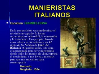 MANIERISTASMANIERISTAS
ITALIANOSITALIANOS
 Escultura:Escultura: GIAMBOLOGNAGIAMBOLOGNA
En la composición va a predominar elEn la composición va a predominar el
movimiento agitado (la formamovimiento agitado (la forma
serpentinataserpentinata o helicoidal), la contorsióno helicoidal), la contorsión
y la teatralidad. Un ejemplo claro dey la teatralidad. Un ejemplo claro de
estos valores lo encontramos enestos valores lo encontramos en ElEl
rapto de las Sabinasrapto de las Sabinas dede Juan deJuan de
BoloniaBolonia (Giandibolonia), esta obra(Giandibolonia), esta obra
está preparada para ser contempladaestá preparada para ser contemplada
desde todos los puntos de vista, expresadesde todos los puntos de vista, expresa
el movimiento y nos invita a nosotrosel movimiento y nos invita a nosotros
para que nos movamos parapara que nos movamos para
contemplarla.contemplarla.
Mercurio.Mercurio.
Barghelo. 1564.Barghelo. 1564.
 