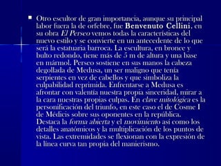  Otro escultor de gran importancia, aunque su principalOtro escultor de gran importancia, aunque su principal
labor fuera la de orfebre, fuelabor fuera la de orfebre, fue Benvenuto CelliniBenvenuto Cellini, en, en
su obrasu obra El PerseoEl Perseo vemos todas la características delvemos todas la características del
nuevo estilo y se convierte en un antecedente de lo quenuevo estilo y se convierte en un antecedente de lo que
será la estatuaria barroca. La escultura, en bronce yserá la estatuaria barroca. La escultura, en bronce y
bulto redondo, tiene más de 5 m de altura y una basebulto redondo, tiene más de 5 m de altura y una base
en mármol. Perseo sostiene en sus manos la cabezaen mármol. Perseo sostiene en sus manos la cabeza
degollada de Medusa, un ser maligno que teníadegollada de Medusa, un ser maligno que tenía
serpientes en vez de cabellos y que simboliza laserpientes en vez de cabellos y que simboliza la
culpabilidad reprimida. Enfrentarse a Medusa esculpabilidad reprimida. Enfrentarse a Medusa es
afrontar con valentía nuestra propia sinceridad, mirar aafrontar con valentía nuestra propia sinceridad, mirar a
la cara nuestras propias culpas. Enla cara nuestras propias culpas. En clave mitológicaclave mitológica es laes la
personificación del triunfo, en este caso el de Cosme Ipersonificación del triunfo, en este caso el de Cosme I
de Médicis sobre sus oponentes en la república.de Médicis sobre sus oponentes en la república.
Destaca laDestaca la forma abiertaforma abierta y ely el movimientmovimiento así como loso así como los
detalles anatómicos y la multiplicación de los puntos dedetalles anatómicos y la multiplicación de los puntos de
vista. Las extremidades se flexionan con la expresión devista. Las extremidades se flexionan con la expresión de
la línea curva tan propia del manierismo.la línea curva tan propia del manierismo.
 