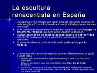 La esculturaLa escultura
renacentista en Españarenacentista en España
En España se va a producir una fusión entre las influencias italianas y laEn España se va a producir una fusión entre las influencias italianas y la
tradición gótica. En esta fusión radicará la originalidad que se concreta entradición gótica. En esta fusión radicará la originalidad que se concreta en
tres rasgos:tres rasgos:
 en laen la temática:temática: el lenguaje formal se pone al servicio de unael lenguaje formal se pone al servicio de una iconografíaiconografía
claramente religiosaclaramente religiosa que tiene como vocación la devoción.que tiene como vocación la devoción.
 elel ideal estéticoideal estético no es tanto la belleza cuanto la expresividadno es tanto la belleza cuanto la expresividad
más directa posible que sirva a los efectos devocionales antesmás directa posible que sirva a los efectos devocionales antes
apuntados.apuntados.
 lala técnicatécnica también es particular debido a latambién es particular debido a la preferencia por lapreferencia por la
madera.madera.
 LaLa evolución de la escultura españolaevolución de la escultura española durante el Renacimiento se ajustadurante el Renacimiento se ajusta
a varias fases.a varias fases.
– Primero, coexisten dos estilos: el gótico-flamenco y el italiano de importaciónPrimero, coexisten dos estilos: el gótico-flamenco y el italiano de importación
((FancelliFancelli))
– después, se marca la clara influencia italiana (después, se marca la clara influencia italiana (Ordóñez, Diego Siloé,Ordóñez, Diego Siloé,
FormentForment););
– por último, durante la tercera fase, se fusionan la religiosidad española con laspor último, durante la tercera fase, se fusionan la religiosidad española con las
formas renacentistas italianas (formas renacentistas italianas (Juan de Juni, Alonso de BerrugueteJuan de Juni, Alonso de Berruguete ), ya en), ya en
una etapa manierista.una etapa manierista.
 