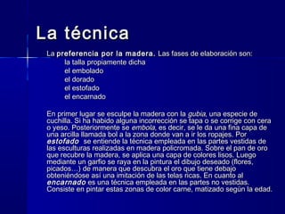 La técnicaLa técnica
LaLa preferencia por la madera.preferencia por la madera. Las fases de elaboración son:Las fases de elaboración son:
la talla propiamente dichala talla propiamente dicha
el emboladoel embolado
el doradoel dorado
el estofadoel estofado
el encarnadoel encarnado
En primer lugar se esculpe la madera con laEn primer lugar se esculpe la madera con la gubiagubia, una especie de, una especie de
cuchilla. Si ha habido alguna incorrección se tapa o se corrige con ceracuchilla. Si ha habido alguna incorrección se tapa o se corrige con cera
o yeso. Posteriormente seo yeso. Posteriormente se embolaembola, es decir, se le da una fina capa de, es decir, se le da una fina capa de
una arcilla llamada bol a la zona donde van a ir los ropajes. Poruna arcilla llamada bol a la zona donde van a ir los ropajes. Por
estofadoestofado se entiende la técnica empleada en las partes vestidas dese entiende la técnica empleada en las partes vestidas de
las esculturas realizadas en madera policromada. Sobre el pan de orolas esculturas realizadas en madera policromada. Sobre el pan de oro
que recubre la madera, se aplica una capa de colores lisos. Luegoque recubre la madera, se aplica una capa de colores lisos. Luego
mediante un garfio se raya en la pintura el dibujo deseado (flores,mediante un garfio se raya en la pintura el dibujo deseado (flores,
picados…) de manera que descubra el oro que tiene debajopicados…) de manera que descubra el oro que tiene debajo
obteniéndose así una imitación de las telas ricas. En cuanto alobteniéndose así una imitación de las telas ricas. En cuanto al
encarnadoencarnado es una técnica empleada en las partes no vestidas.es una técnica empleada en las partes no vestidas.
Consiste en pintar estas zonas de color carne, matizado según la edad.Consiste en pintar estas zonas de color carne, matizado según la edad.
 