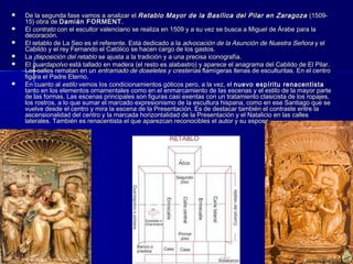  De la segunda fase vamos a analizar elDe la segunda fase vamos a analizar el Retablo Mayor de la Basílica del Pilar en ZaragozaRetablo Mayor de la Basílica del Pilar en Zaragoza (1509-(1509-
15) obra de15) obra de Damián FORMENTDamián FORMENT..
 ElEl contratocontrato con el escultor valenciano se realiza en 1509 y a su vez se busca a Miguel de Árabe para lacon el escultor valenciano se realiza en 1509 y a su vez se busca a Miguel de Árabe para la
decoración.decoración.
 El retablo de La Seo es el referente. Está dedicado a laEl retablo de La Seo es el referente. Está dedicado a la advocación de la Asunción de Nuestra Señoraadvocación de la Asunción de Nuestra Señora y ely el
Cabildo y el rey Fernando el Católico se hacen cargo de los gastos.Cabildo y el rey Fernando el Católico se hacen cargo de los gastos.
 LaLa disposición del retablodisposición del retablo se ajusta a la tradición y a una precisa iconografía.se ajusta a la tradición y a una precisa iconografía.
 ElEl guardapolvoguardapolvo está tallado en madera (el resto es alabastro) y aparece el anagrama del Cabildo de El Pilar.está tallado en madera (el resto es alabastro) y aparece el anagrama del Cabildo de El Pilar.
Las calles rematan en unLas calles rematan en un entramado de doseletes y cresteríasentramado de doseletes y cresterías flamígeras llenas de esculturitas. En el centroflamígeras llenas de esculturitas. En el centro
figura el Padre Eterno.figura el Padre Eterno.
 En cuanto alEn cuanto al estiloestilo vemos los condicionamientos góticos pero, a la vez, elvemos los condicionamientos góticos pero, a la vez, el nuevo espíritu renacentistanuevo espíritu renacentista
tanto en los elementos ornamentales como en el enmarcamiento de las escenas y el estilo de la mayor partetanto en los elementos ornamentales como en el enmarcamiento de las escenas y el estilo de la mayor parte
de las formas. Las escenas principales son figuras casi exentas con un tratamiento clasicista de los ropajes,de las formas. Las escenas principales son figuras casi exentas con un tratamiento clasicista de los ropajes,
los rostros, a lo que sumar el marcado expresionismo de la escultura hispana, como en ese Santiago que selos rostros, a lo que sumar el marcado expresionismo de la escultura hispana, como en ese Santiago que se
vuelve desde el centro y mira la escena de la Presentación. Es de destacar también el contraste entre lavuelve desde el centro y mira la escena de la Presentación. Es de destacar también el contraste entre la
ascensionalidad del centro y la marcada horizontalidad de la Presentación y el Natalicio en las callesascensionalidad del centro y la marcada horizontalidad de la Presentación y el Natalicio en las calles
laterales. También es renacentista el que aparezcan reconocibles el autor y su esposa.laterales. También es renacentista el que aparezcan reconocibles el autor y su esposa.
 