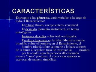 CARACTERÍSTICASCARACTERÍSTICAS
En cuanto a losEn cuanto a los génerosgéneros, serán variados a lo largo de, serán variados a lo largo de
todo el Renacimiento:todo el Renacimiento:
ElEl retratoretrato (busto, cuerpo entero, ecuestres)(busto, cuerpo entero, ecuestres)
ElEl desnudodesnudo (dominio anatómico), en(dominio anatómico), en temastemas
mitológicos.mitológicos.
Imágenes de cultoImágenes de culto, sobre todo en España., sobre todo en España.
EEscultura funeraria, escultura funeraria, en la Edad Media la muerten la Edad Media la muerte
triunfaba sobre el hombre; en el Renacimiento, eltriunfaba sobre el hombre; en el Renacimiento, el
hombre triunfa sobre la muerte y lo hace a travéshombre triunfa sobre la muerte y lo hace a través
de la fama: el sepulcro trata de expresar lasde la fama: el sepulcro trata de expresar las razonesrazones
por las cuales aquella persona allí enterradapor las cuales aquella persona allí enterrada
merece “fama” póstuma. A veces estas razones semerece “fama” póstuma. A veces estas razones se
expresan de manera simbólica.expresan de manera simbólica.
 