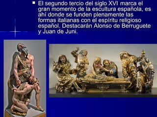  El segundo tercio del siglo XVIEl segundo tercio del siglo XVI marca elmarca el
gran momento de la escultura española, esgran momento de la escultura española, es
ahí donde se funden plenamente lasahí donde se funden plenamente las
formas italianas con el espíritu religiosoformas italianas con el espíritu religioso
español. Destacarán Alonso de Berrugueteespañol. Destacarán Alonso de Berruguete
y Juan de Juni.y Juan de Juni.
 