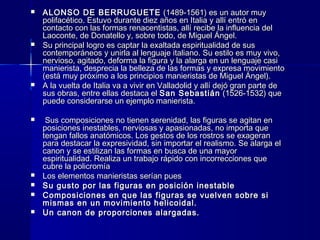  ALONSO DE BERRUGUETEALONSO DE BERRUGUETE (1489-1561) es un autor muy(1489-1561) es un autor muy
polifacético. Estuvo durante diez años en Italia y allí entró enpolifacético. Estuvo durante diez años en Italia y allí entró en
contacto con las formas renacentistas, allí recibe la influencia delcontacto con las formas renacentistas, allí recibe la influencia del
Laoconte, de Donatello y, sobre todo, de Miguel Ángel.Laoconte, de Donatello y, sobre todo, de Miguel Ángel.
 Su principal logro es captar la exaltada espiritualidad de susSu principal logro es captar la exaltada espiritualidad de sus
contemporáneos y unirla al lenguaje italiano. Su estilo es muy vivo,contemporáneos y unirla al lenguaje italiano. Su estilo es muy vivo,
nervioso, agitado, deforma la figura y la alarga en un lenguaje casinervioso, agitado, deforma la figura y la alarga en un lenguaje casi
manierista, desprecia la belleza de las formas y expresa movimientomanierista, desprecia la belleza de las formas y expresa movimiento
(está muy próximo a los principios manieristas de Miguel Ángel).(está muy próximo a los principios manieristas de Miguel Ángel).
 A la vuelta de Italia va a vivir en Valladolid y allí dejó gran parte deA la vuelta de Italia va a vivir en Valladolid y allí dejó gran parte de
sus obras, entre ellas destaca elsus obras, entre ellas destaca el San SebastiánSan Sebastián (1526-1532) que(1526-1532) que
puede considerarse un ejemplo manierista.puede considerarse un ejemplo manierista.
 Sus composiciones no tienen serenidad, las figuras se agitan enSus composiciones no tienen serenidad, las figuras se agitan en
posiciones inestables, nerviosas y apasionadas, no importa queposiciones inestables, nerviosas y apasionadas, no importa que
tengan fallos anatómicos. Los gestos de los rostros se exagerantengan fallos anatómicos. Los gestos de los rostros se exageran
para destacar la expresividad, sin importar el realismo. Se alarga elpara destacar la expresividad, sin importar el realismo. Se alarga el
canon y se estilizan las formas en busca de una mayorcanon y se estilizan las formas en busca de una mayor
espiritualidad. Realiza un trabajo rápido con incorrecciones queespiritualidad. Realiza un trabajo rápido con incorrecciones que
cubre la policromíacubre la policromía
 Los elementos manieristas serían puesLos elementos manieristas serían pues
 Su gusto por las figuras en posición inestableSu gusto por las figuras en posición inestable
 Composiciones en que las figuras se vuelven sobre siComposiciones en que las figuras se vuelven sobre si
mismas en un movimiento helicoidal.mismas en un movimiento helicoidal.
 Un canon de proporciones alargadas.Un canon de proporciones alargadas.
 