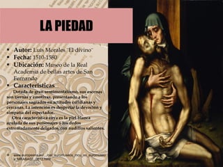  Autor: Luis Morales ¨El divino¨
 Fecha: 1510-1580
 Ubicación: Museo de la Real
Academia de bellas artes de San
Fernando
 Características
Dotada de gran sentimentalismo, sus escenas
son tiernas y emotivas, presentando a los
personajes sagrados en actitudes cotidianas y
cercanas. La intención es despertar la devoción y
simpatía del espectador.
Otra característica suya es la piel blanca
azulada de sus personajes o los dedos
extremadamente delgados, con nudillos salientes.
 www.europeana.eu/.../oai_euromuseos_mcu_es_euromuseo
s_MRABASF_0612.html
LA PIEDAD
 