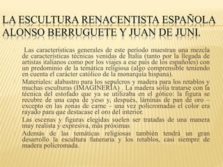 






Las características generales de este período muestran una mezcla
de características técnicas venidas de Italia (tanto por la llegada de
artistas italianos como por los viajes a ese país de los españoles) con
un predominio de la temática religiosa (algo comprensible teniendo
en cuenta el carácter católico de la monarquía hispana).
Materiales: alabastro para los sepulcros y madera para los retablos y
muchas esculturas (IMAGINERÍA) . La madera solía tratarse con la
técnica del estofado que ya se utilizaba en el gótico: la figura se
recubre de una capa de yeso y, después, láminas de pan de oro –
excepto en las zonas de carne – una vez policromadas el color era
rayado para que destacase el oro del interior.
Las escenas y figuras elegidas suelen ser tratadas de una manera
muy realista y expresiva, más próximas
Además de las temáticas religiosas también tendrá un gran
desarrollo la escultura funeraria y los retablos, casi siempre de
madera policromada.

 