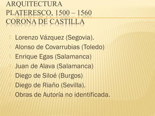 







Lorenzo Vázquez (Segovia).
Alonso de Covarrubias (Toledo)
Enrique Egas (Salamanca)
Juan de Alava (Salamanca)
Diego de Siloé (Burgos)
Diego de Riaño (Sevilla).
Obras de Autoría no identificada.

 