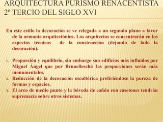 ARQUITECTURA PURISMO RENACENTISTA
2º TERCIO DEL SIGLO XVI
En este estilo la decoración se ve relegada a un segundo plano a favor
de la armonía arquitectónica. Los arquitectos se concentrarán en los
aspectos técnicos
de la construcción (dejando de lado la
decoración).
1.

2.
3.

Proporción y equilibrio, sin embargo son edificios más influidos por
Miguel Ángel que por Brunelleschi: las proporciones serán más
monumentales.
Reducción de la decoración escultórica prefiriéndose la pureza de
formas y espacios.
El arco de medio punto y la bóveda de cañón con casetones tendrán
supremacía sobre otros sistemas.

 