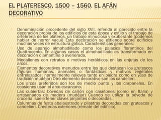 











Denominación procedente del siglo XVII, referida al parecido entre la
decoración propia de los edificios de esta época y estilo y el trabajo de
orfebrería de los plateros, un trabajo minucioso y exuberante (podemos
hablar de horror vacui) Esta decoración se extiende sobre edificios
muchas veces de estructura gótica. Características generales:
Uso de aparejo almohadillado como los palacios florentinos del
Quattrocento. En algunos casos el almohadillado es transformado en
decoración diamantina o avenerada.
Medallones con retratos o motivos heráldicos en las enjutas de los
arcos.
Elementos decorativos menudos entre los que destacan los grutescos
(figuras humanas, animales o fantásticas y motivos vegetales
entrelazados; normalmente relieves tanto en piedra como en yeso de
tradición mudéjar) Otro elemento decorativo son los candelieri.
Los arcos preferidos son los de medio punto y los carpaneles. En
ocasiones usan el arco escarzano.
Las cubiertas: bóvedas de cañón con casetones (como en Italia) y
artesonados de madera (mudéjar) Cuando se utiliza la bóveda de
crucería, suele tener claves pinjantes o decoradas.
Columnas de fuste abalaustrado y pilastras decoradas con grutescos y
candelieri. Cresterías exteriores (remate del edificio).

 