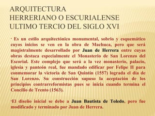 ARQUITECTURA
HERRERIANO O ESCURIALENSE
ULTIMO TERCIO DEL SIGLO XVI
Es un estilo arquitectónico monumental, sobrio y esquemático
cuyos inicios se ven en la obra de Machuca, pero que será
magistralmente desarrollado por Juan de Herrera entre cuyas
obras destaca especialmente el Monasterio de San Lorenzo del
Escorial. Este complejo que será a la vez monasterio, palacio,
iglesia y panteón real, fue mandado edificar por Felipe II para
conmemorar la victoria de San Quintín (1557) lograda el día de
San Lorenzo. Su construcción supuso la aceptación de los
principios contrarreformistas pues se inicia cuando termina el
Concilio de Trento (1563).
•

•El

diseño inicial se debe a Juan Bautista de Toledo, pero fue
modificado y terminado por Juan de Herrera.

 