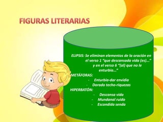 ELIPSIS: Se eliminan elementos de la oración en
el verso 1 “que descansada vida (es)...”
y en el verso 6 “(al) que no le
enturbia...”
METÁFORAS:
- Enturbia-dar envidia
- Dorado techo-riquezas
HIPERBATÓN:
- Descansa vida
- Mundanal ruido
- Escondida senda
 