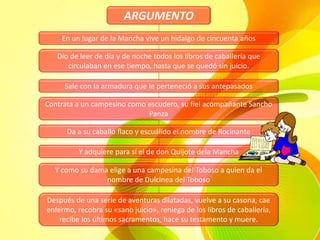 ARGUMENTO
En un lugar de la Mancha vive un hidalgo de cincuenta años
Dio de leer de día y de noche todos los libros de caballería que
circulaban en ese tiempo, hasta que se quedó sin juicio.
Sale con la armadura que le perteneció a sus antepasados
Contrata a un campesino como escudero, su fiel acompañante Sancho
Panza
Y como su dama elige a una campesina del Toboso a quien da el
nombre de Dulcinea del Toboso
Da a su caballo flaco y escuálido el nombre de Rocinante
Y adquiere para sí el de don Quijote dela Mancha
Después de una serie de aventuras dilatadas, vuelve a su casona, cae
enfermo, recobra su «sano juicio», reniega de los libros de caballería,
recibe los últimos sacramentos, hace su testamento y muere.
 