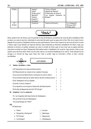 III BIM – LITERATURA – 5TO. AÑO
ETAPA “Hamlet”
“Otelo”
“El Rey Leard”
“Macbeth”
“Antonio y
Cleopatra”
“Coriolano”
“Troilo y Crésida”
“Medida por Medida”
“El Mercader de Venecia”
“Las Alegres Comadres de
Windsor”
4º
ETAPA
“Cimbelino” “Cuento de Invierno” “La Tempestad”
“Enrique VIII”
“El Rey Juan”
Otelo, general moro de Venecia, que frecuentaba la casa de Brabancio, se enamora de la hija de éste, Desdémona. Ellos
se aman y se casan en secreto violentando la autoridad del padre quien se queja ante el Dux. Éste da la razón al moro
después de escucharlo y Desdémona declara su amor públicamente. Como el Dux requería los servicios del moro lo envía
a Chipre, lugar al que también van Yago (su alférez), Casio (nombrado su teniente) y Desdémona. En Chipre, Yago, que
simboliza la envidia y la maldad, envenena con celos el corazón de Otelo, pues lo hace creer que su esposa mantiene
relaciones no santas con Casio. Enloquecido Otelo planea matar a Desdémona. Por su parte, Yago enreda a Casio en una
reyerta, pero herido se salva. Otelo, loco de celos, ahorca a la inocente Desdémona en su cuarto. Tarde descubriría las
intrigas y la traición de Yago, pues, Casio dice toda la verdad. Yago es torturado y Otelo, el moro, termina
suicidándose.
I. Señalar verdadero o falso:
1) El Humanismo es la base del Renacimiento ( )
2) El Renacimiento se originó en las ciudades francesas ( )
3) Los autores del Renacimiento rechazaron la cultura clásica ( )
4) Los estados modernos se desarrollaron durante el Renacimiento ( )
5) W. Shakepeare nació en España ( )
6) Carlos V venció a Isabel I ( )
7) La imprenta no sirvió para el desarrollo del Renacimiento ( )
8) Nicolás de Maquiavelo escribió “El Príncipe” ( )
II. Completar ( en tu cuaderno):
9) Las tragedias más importantes de Shakespeare
10) Las obras líricas de Shakespeare
11) Los personajes de “Otelo”
III.
12) Relacionar
• “Otelo” ( ) Ariosto
• “Gargantúa y Pantagruel” ( ) Montaigne
• “El Príncipe” ( ) Maquiavelo
• “Los Ensayos” ( ) Shakespeare
actividadesactividades
“Otelo”“Otelo”
 
