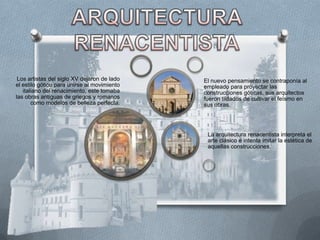 Los artistas del siglo XV dejaron de lado   El nuevo pensamiento se contraponía al
el estilo gótico para unirse al movimiento   empleado para proyectar las
   italiano del renacimiento, este tomaba    construcciones góticas, sus arquitectos
las obras antiguas de griegos y romanos      fueron tildados de cultivar el feísmo en
       como modelos de belleza perfecta.     sus obras.




                                              La arquitectura renacentista interpreta el
                                              arte clásico e intenta imitar la estética de
                                              aquellas construcciones.
 