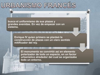 busca el uniformismo de sus plazas y
grandes avenidas. En vez de empezar con un
sistema.


    Enrique IV quien primero se planteó la
    construcción de plazas con un claro sentido
    mitificador del rey.


         El monumento se convirtió así en elemento
         polarizador de todo un espacio, en un factor
         urbanístico alrededor del cual se organizaba
         todo un entorno.
 