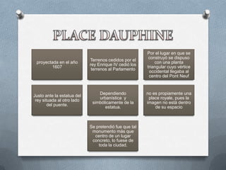 Por el lugar en que se
                                                        construyó se dispuso
                            Terrenos cedidos por el
 proyectada en el año                                      con una planta
                            rey Enrique IV cedió los
        1607                                           triangular cuyo vértice
                             terrenos al Parlamento
                                                        occidental llegaba al
                                                        centro del Pont Neuf


                                Dependiendo            no es propiamente una
Justo ante la estatua del
                                urbanística y           place royale, pues la
 rey situada al otro lado
                             simbólicamente de la      imagen no está dentro
        del puente.
                                   estatua.                de su espacio



                            Se pretendió fue que tal
                             monumento más que
                              centro de un lugar
                             concreto, lo fuese de
                                toda la ciudad.
 